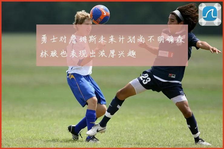勇士对詹姆斯未来计划尚不明确森林狼也表现出浓厚兴趣