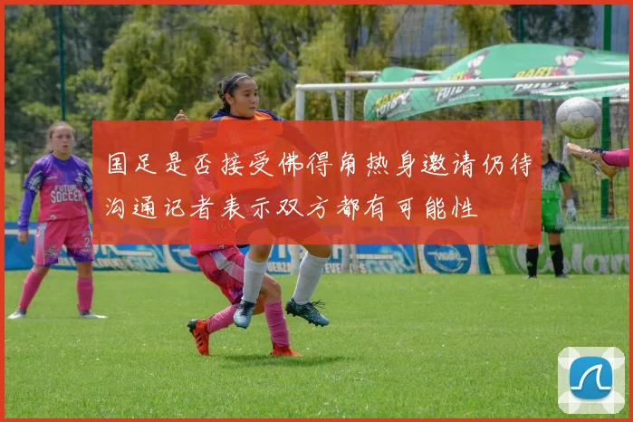 国足是否接受佛得角热身邀请仍待沟通记者表示双方都有可能性