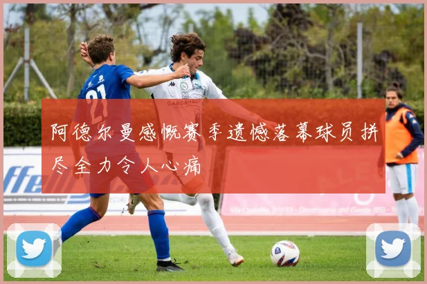 阿德尔曼感慨赛季遗憾落幕球员拼尽全力令人心痛