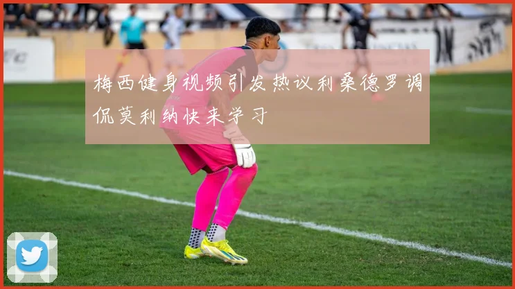 梅西健身视频引发热议利桑德罗调侃莫利纳快来学习