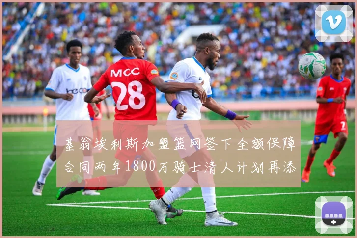 基翁埃利斯加盟篮网签下全额保障合同两年1800万骑士清人计划再添新动态