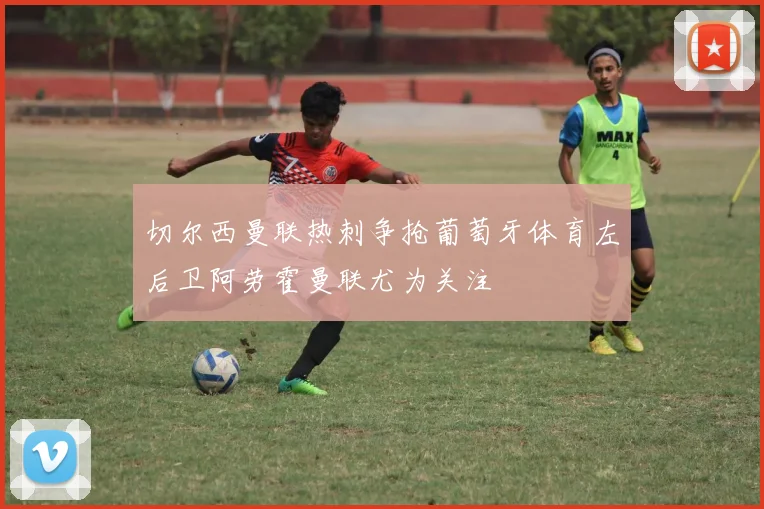 切尔西曼联热刺争抢葡萄牙体育左后卫阿劳霍曼联尤为关注