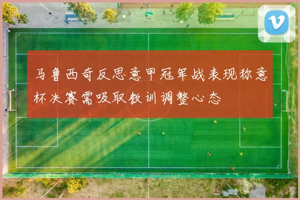 马鲁西奇反思意甲冠军战表现称意杯决赛需吸取教训调整心态