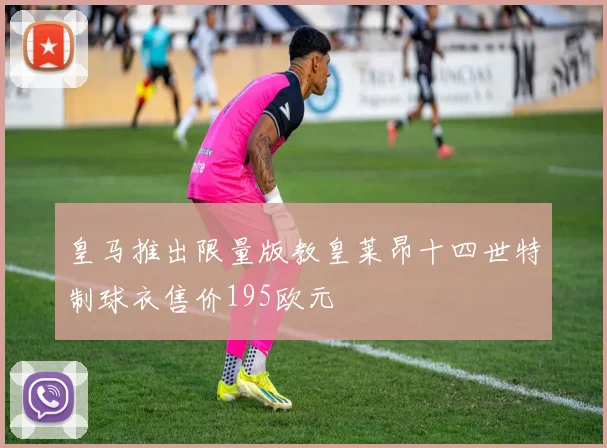 皇马推出限量版教皇莱昂十四世特制球衣售价195欧元