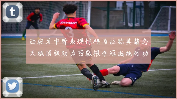 西班牙中锋表现惊艳马拉称其静态天赋顶级助力密歇根夺冠成绝对功臣