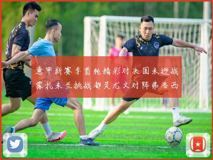 意甲新赛季首轮精彩对决国米迎战蒙扎米兰挑战都灵尤文对阵弗洛西诺内