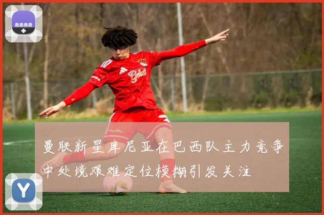 曼联新星库尼亚在巴西队主力竞争中处境艰难定位模糊引发关注