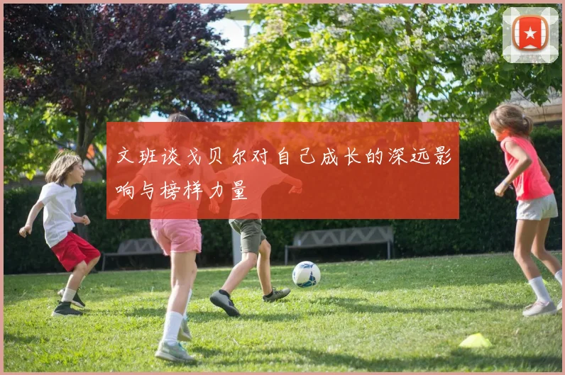 文班谈戈贝尔对自己成长的深远影响与榜样力量