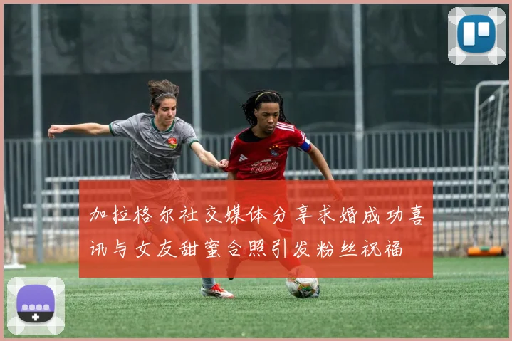 加拉格尔社交媒体分享求婚成功喜讯与女友甜蜜合照引发粉丝祝福