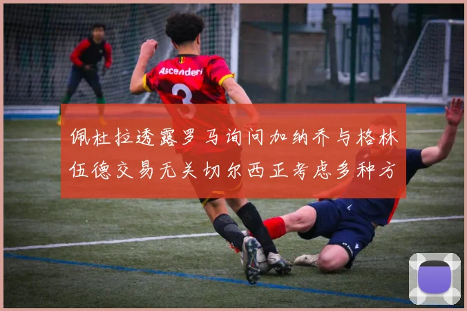 佩杜拉透露罗马询问加纳乔与格林伍德交易无关切尔西正考虑多种方案
