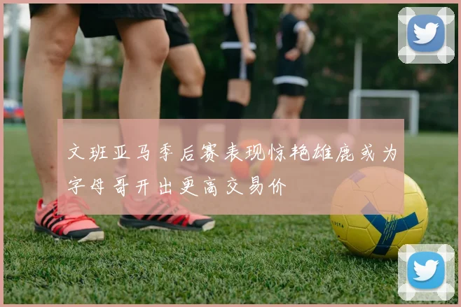 文班亚马季后赛表现惊艳雄鹿或为字母哥开出更高交易价