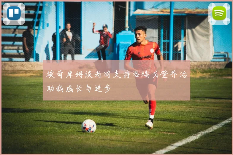 埃奇库姆谈老将支持洛瑞戈登乔治助我成长与进步