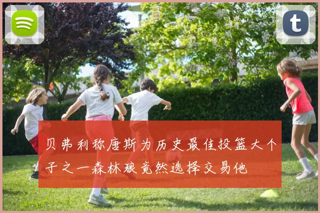 贝弗利称唐斯为历史最佳投篮大个子之一森林狼竟然选择交易他