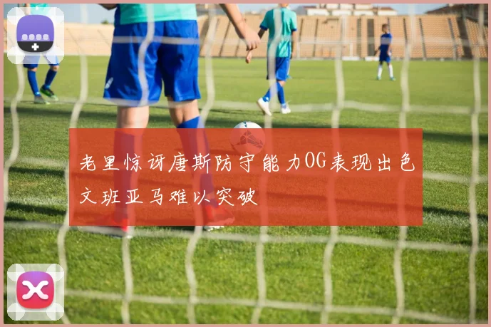 老里惊讶唐斯防守能力OG表现出色文班亚马难以突破